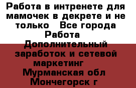 Работа в интренете для мамочек в декрете и не только - Все города Работа » Дополнительный заработок и сетевой маркетинг   . Мурманская обл.,Мончегорск г.